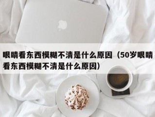 眼睛看东西模糊不清是什么原因（50岁眼睛看东西模糊不清是什么原因）