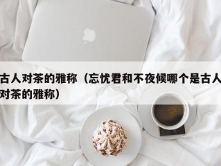 古人对茶的雅称（忘忧君和不夜候哪个是古人对茶的雅称）