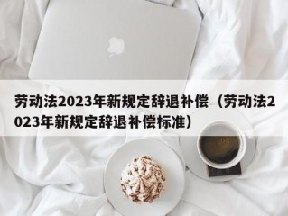 劳动法2023年新规定辞退补偿（劳动法2023年新规定辞退补偿标准）