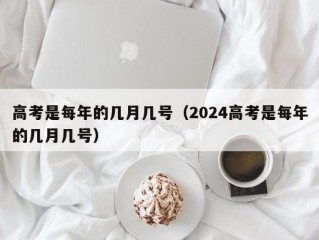 高考是每年的几月几号（2024高考是每年的几月几号）