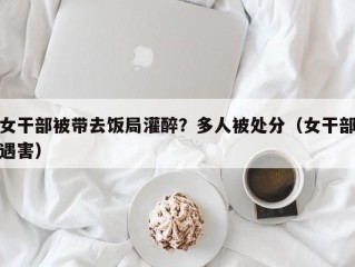 女干部被带去饭局灌醉？多人被处分（女干部遇害）