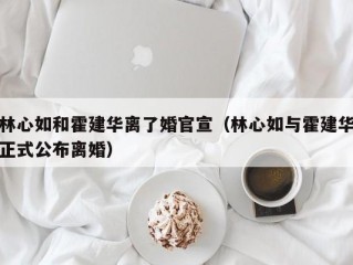 林心如和霍建华离了婚官宣（林心如与霍建华正式公布离婚）