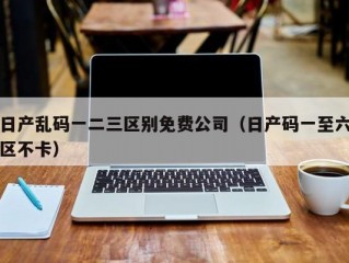 日产乱码一二三区别免费公司（日产码一至六区不卡）