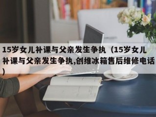 15岁女儿补课与父亲发生争执（15岁女儿补课与父亲发生争执,创维冰箱售后维修电话）