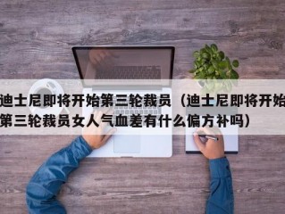 迪士尼即将开始第三轮裁员（迪士尼即将开始第三轮裁员女人气血差有什么偏方补吗）