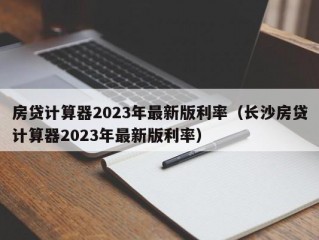 房贷计算器2023年最新版利率（长沙房贷计算器2023年最新版利率）