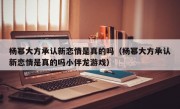 杨幂大方承认新恋情是真的吗（杨幂大方承认新恋情是真的吗小伴龙游戏）