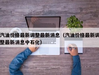 汽油价格最新调整最新消息（汽油价格最新调整最新消息中石化）