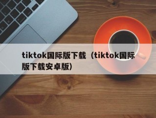 tiktok国际版下载（tiktok国际版下载安卓版）