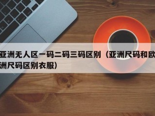 亚洲无人区一码二码三码区别（亚洲尺码和欧洲尺码区别衣服）