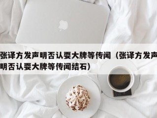 张译方发声明否认耍大牌等传闻（张译方发声明否认耍大牌等传闻结石）