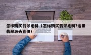 怎样购买翡翠毛料（怎样购买翡翠毛料?这里翡翠源头直供）