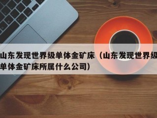 山东发现世界级单体金矿床（山东发现世界级单体金矿床所属什么公司）