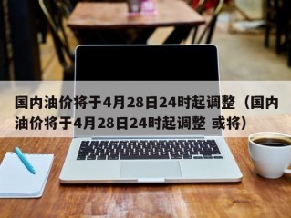 国内油价将于4月28日24时起调整（国内油价将于4月28日24时起调整 或将）