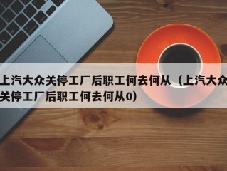 上汽大众关停工厂后职工何去何从（上汽大众关停工厂后职工何去何从0）