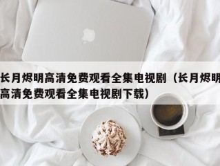 长月烬明高清免费观看全集电视剧（长月烬明高清免费观看全集电视剧下载）