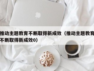 推动主题教育不断取得新成效（推动主题教育不断取得新成效0）