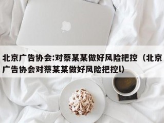 北京广告协会:对蔡某某做好风险把控（北京广告协会对蔡某某做好风险把控l）