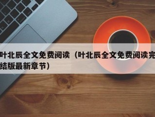 叶北辰全文免费阅读（叶北辰全文免费阅读完结版最新章节）