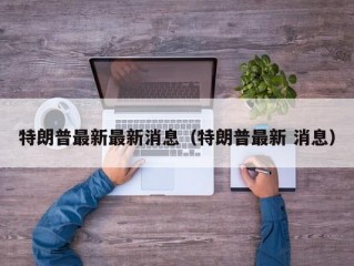 特朗普最新最新消息（特朗普最新 消息）