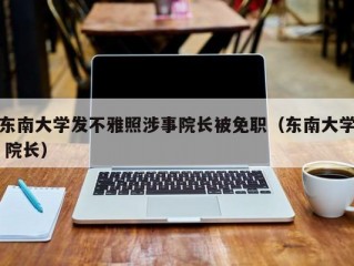 东南大学发不雅照涉事院长被免职（东南大学 院长）