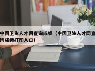 中国卫生人才网查询成绩（中国卫生人才网查询成绩打印入口）