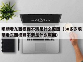 眼睛看东西模糊不清是什么原因（30多岁眼睛看东西模糊不清是什么原因）