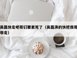 吴磊快走吧哥们要累死了（吴磊演的快把我哥带走）