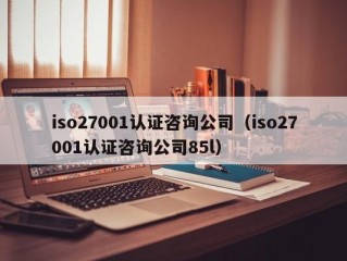 iso27001认证咨询公司（iso27001认证咨询公司85l）