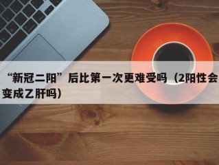 “新冠二阳”后比第一次更难受吗（2阳性会变成乙肝吗）