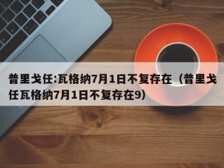 普里戈任:瓦格纳7月1日不复存在（普里戈任瓦格纳7月1日不复存在9）