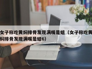 女子称吃黄焖排骨发现满嘴是蛆（女子称吃黄焖排骨发现满嘴是蛆6）