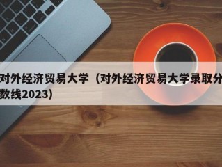 对外经济贸易大学（对外经济贸易大学录取分数线2023）