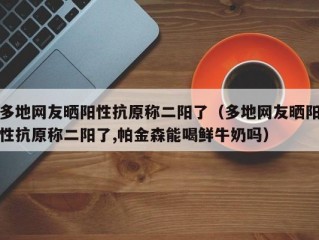 多地网友晒阳性抗原称二阳了（多地网友晒阳性抗原称二阳了,帕金森能喝鲜牛奶吗）