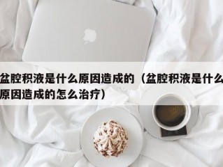 盆腔积液是什么原因造成的（盆腔积液是什么原因造成的怎么治疗）