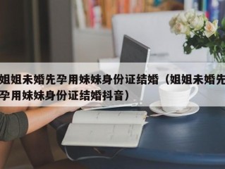 姐姐未婚先孕用妹妹身份证结婚（姐姐未婚先孕用妹妹身份证结婚抖音）