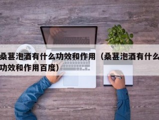 桑葚泡酒有什么功效和作用（桑葚泡酒有什么功效和作用百度）